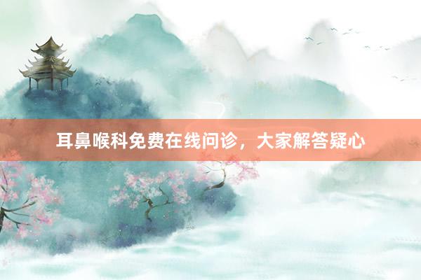 耳鼻喉科免费在线问诊，大家解答疑心
